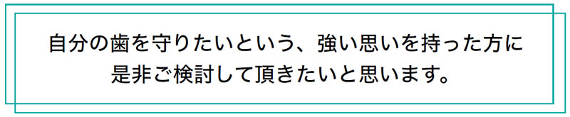 自分の歯を守りたいという、強い思いを持った方に是非ご検討して頂きたいと思います。